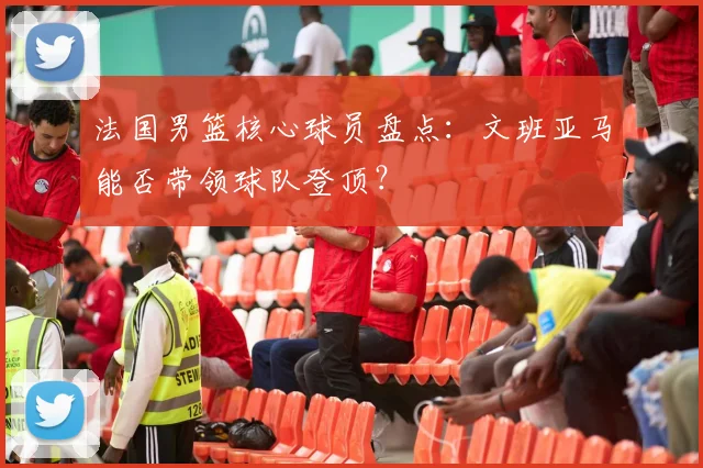 法国男篮核心球员盘点：文班亚马能否带领球队登顶？