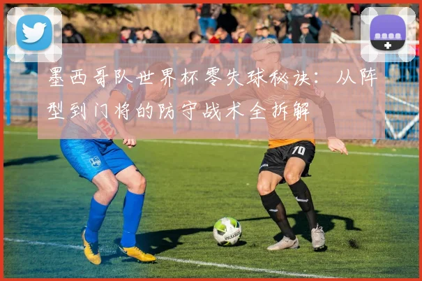 墨西哥队世界杯零失球秘诀:从阵型到门将的防守战术全拆解