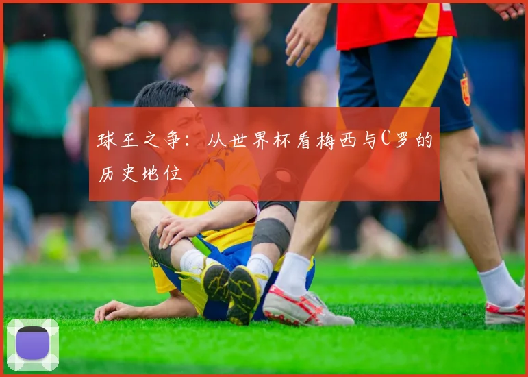 球王之争:从世界杯看梅西与C罗的历史地位