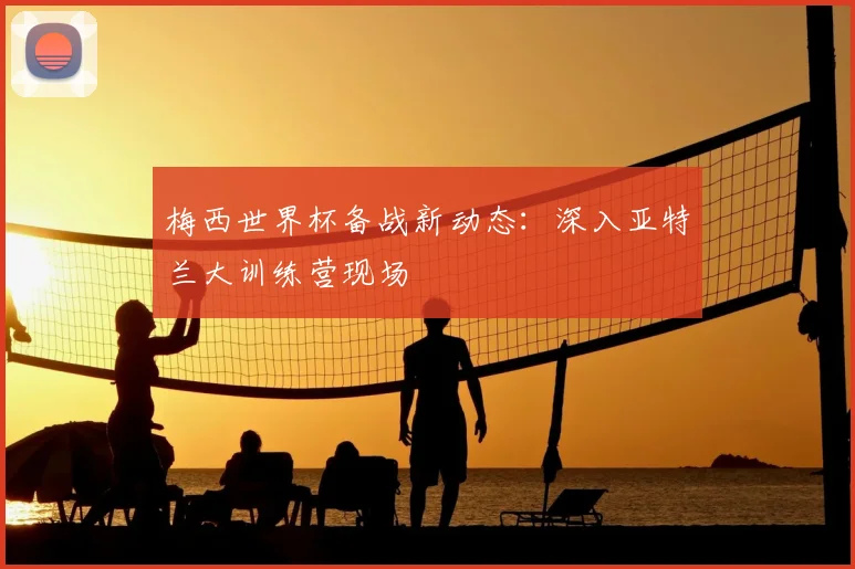 梅西世界杯备战新动态:深入亚特兰大训练营现场