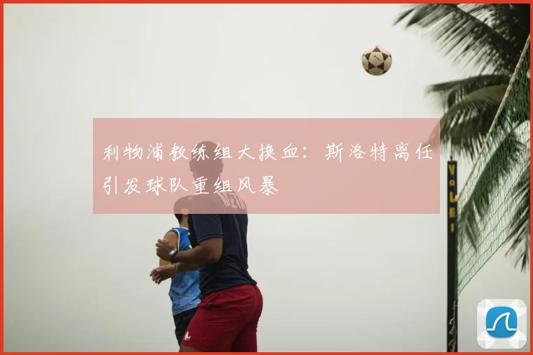 利物浦教练组大换血:斯洛特离任引发球队重组风暴