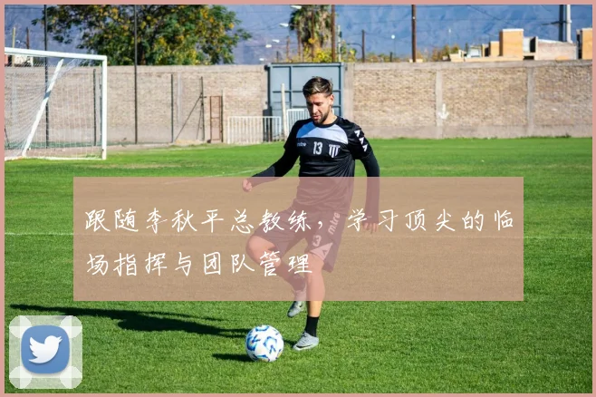跟随李秋平总教练,学习顶尖的临场指挥与团队管理