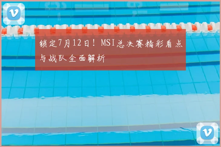 锁定7月12日!MSI总决赛精彩看点与战队全面解析
