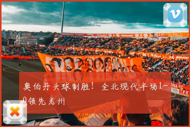 奥伯丹头球制胜！全北现代半场1-0领先光州