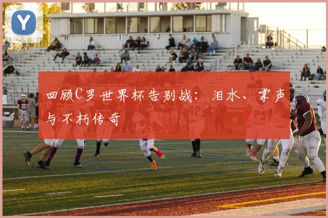 回顾C罗世界杯告别战：泪水、掌声与不朽传奇