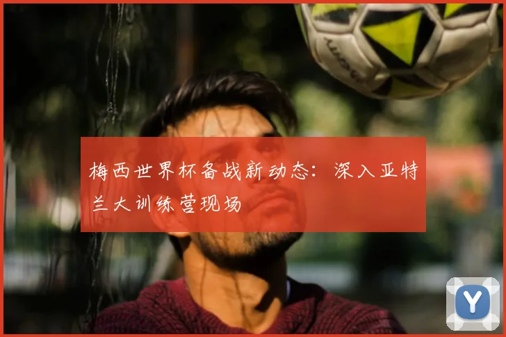 梅西世界杯备战新动态:深入亚特兰大训练营现场