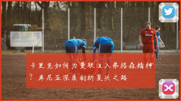 卡里克如何为曼联注入弗格森精神?库尼亚深度剖析复兴之路