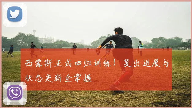 西蒙斯正式回归训练!复出进展与状态更新全掌握
