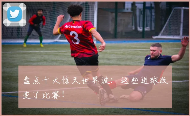 盘点十大惊天世界波:这些进球改变了比赛!
