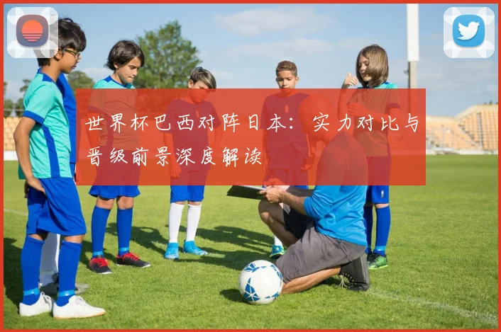 世界杯巴西对阵日本:实力对比与晋级前景深度解读