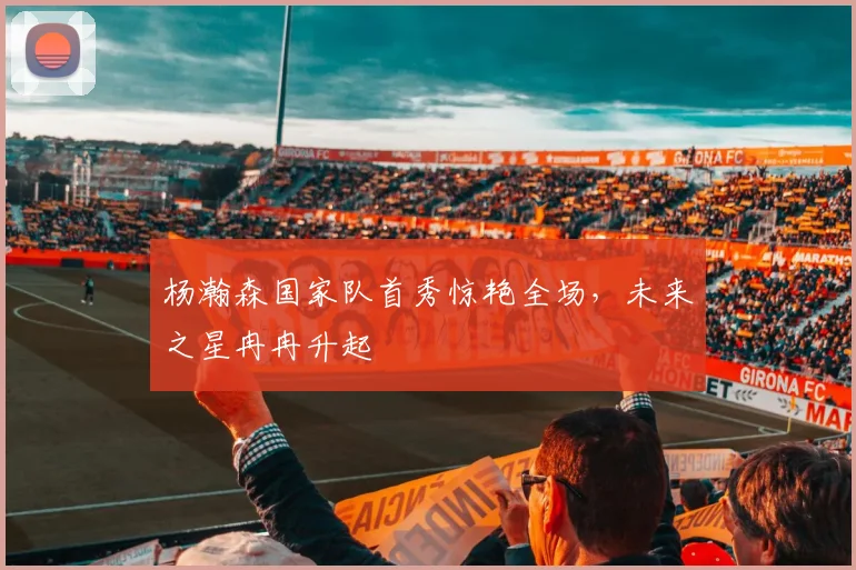 杨瀚森国家队首秀惊艳全场，未来之星冉冉升起