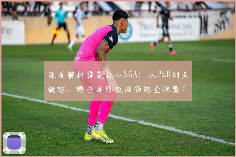深度解析雷霆核心SGA:从PER到关键球,哪些高阶数据领跑全联盟?