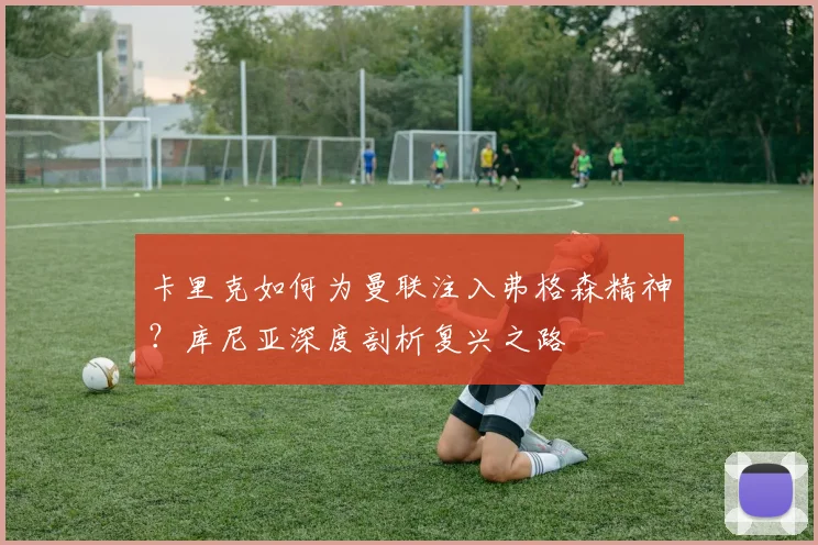 卡里克如何为曼联注入弗格森精神?库尼亚深度剖析复兴之路