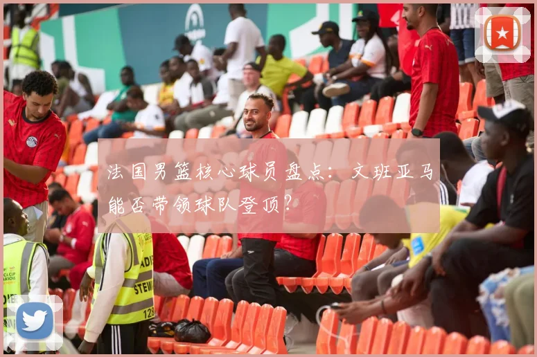 法国男篮核心球员盘点：文班亚马能否带领球队登顶？