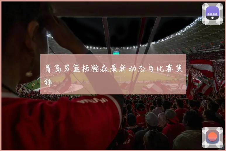 青岛男篮杨瀚森最新动态与比赛集锦