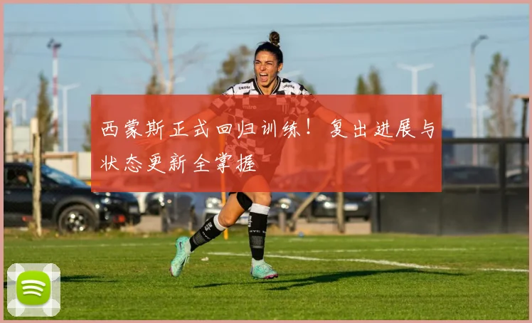西蒙斯正式回归训练!复出进展与状态更新全掌握