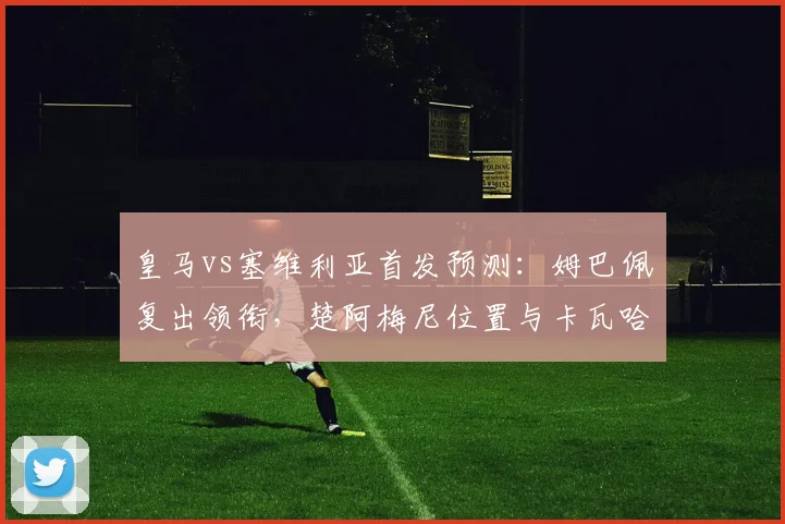 皇马vs塞维利亚首发预测:姆巴佩复出领衔,楚阿梅尼位置与卡瓦哈尔状态解析