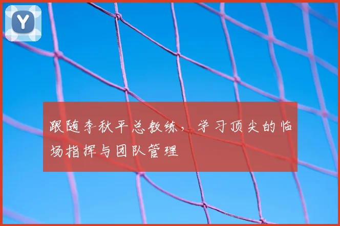 跟随李秋平总教练,学习顶尖的临场指挥与团队管理